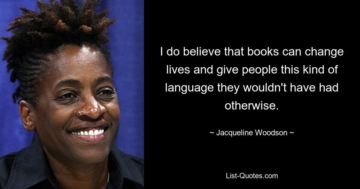 I do believe that books can change lives and give people this kind of language they wouldn't have had otherwise. — © Jacqueline Woodson