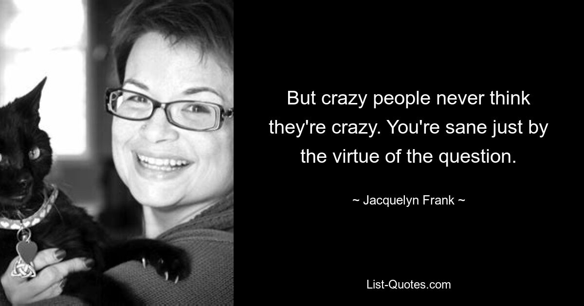 But crazy people never think they're crazy. You're sane just by the virtue of the question. — © Jacquelyn Frank