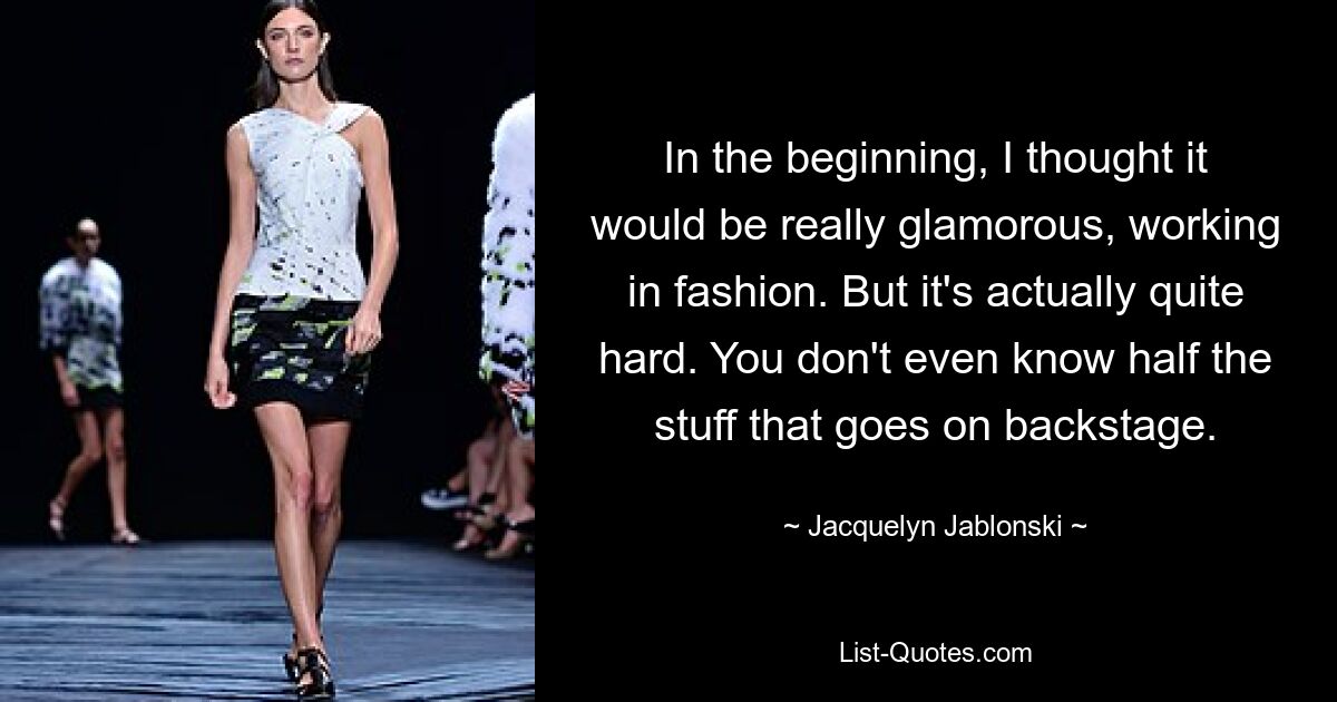 In the beginning, I thought it would be really glamorous, working in fashion. But it's actually quite hard. You don't even know half the stuff that goes on backstage. — © Jacquelyn Jablonski