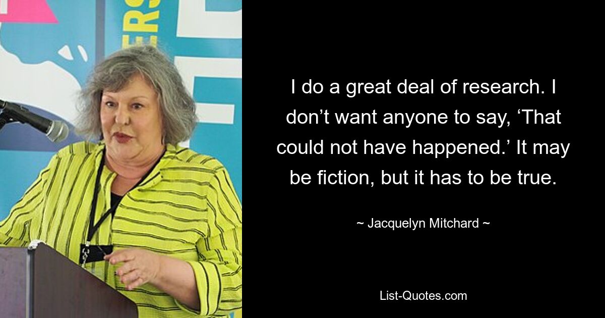 I do a great deal of research. I don’t want anyone to say, ‘That could not have happened.’ It may be fiction, but it has to be true. — © Jacquelyn Mitchard