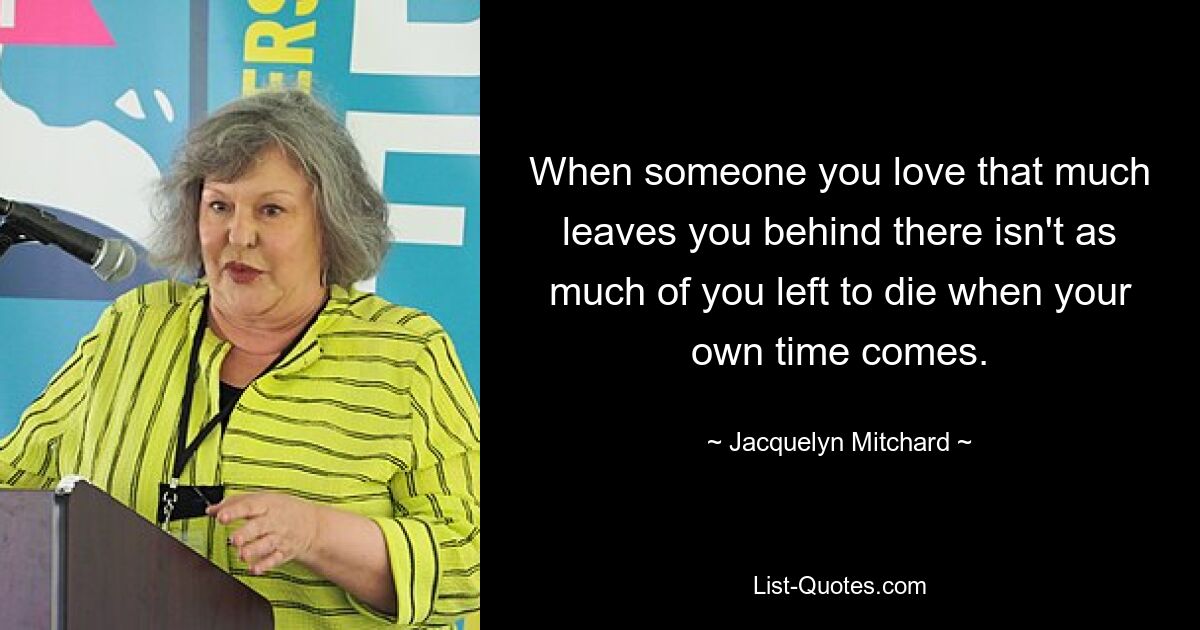 When someone you love that much leaves you behind there isn't as much of you left to die when your own time comes. — © Jacquelyn Mitchard