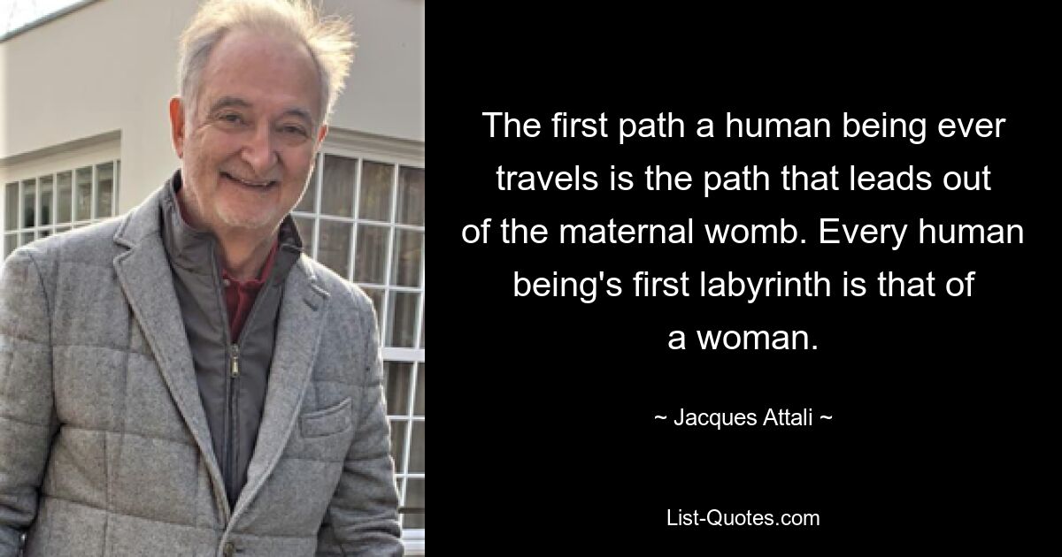 The first path a human being ever travels is the path that leads out of the maternal womb. Every human being's first labyrinth is that of a woman. — © Jacques Attali