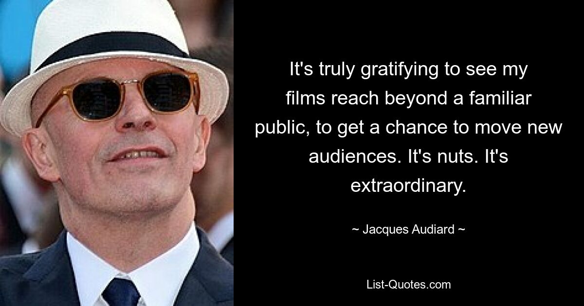 It's truly gratifying to see my films reach beyond a familiar public, to get a chance to move new audiences. It's nuts. It's extraordinary. — © Jacques Audiard