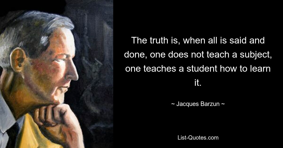 The truth is, when all is said and done, one does not teach a subject, one teaches a student how to learn it. — © Jacques Barzun