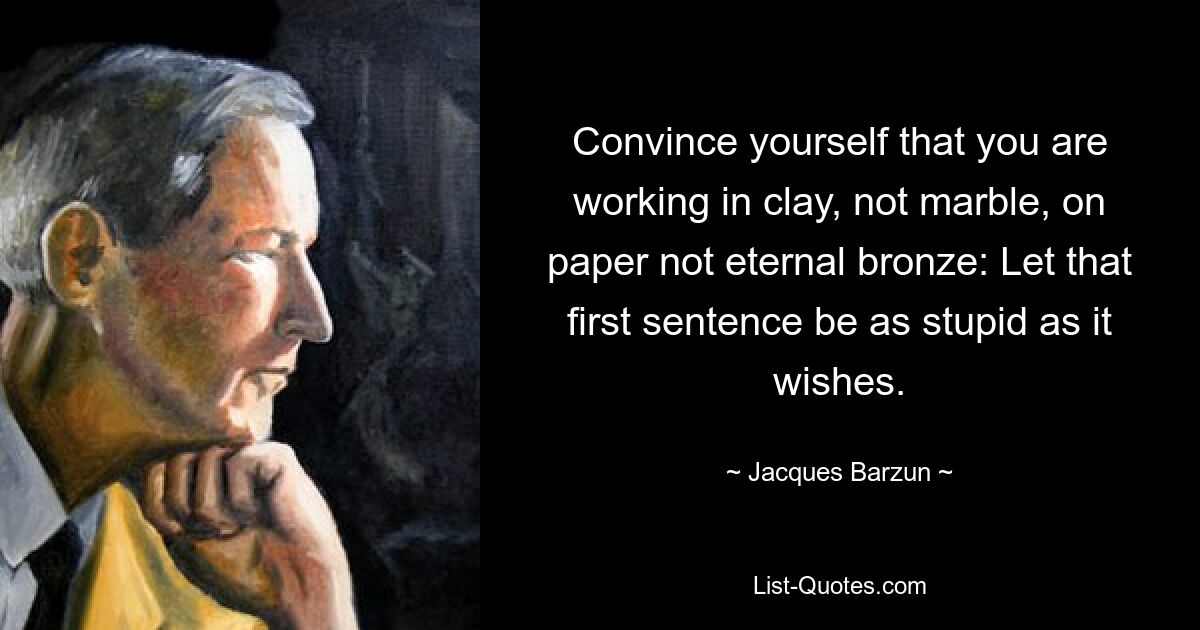 Convince yourself that you are working in clay, not marble, on paper not eternal bronze: Let that first sentence be as stupid as it wishes. — © Jacques Barzun