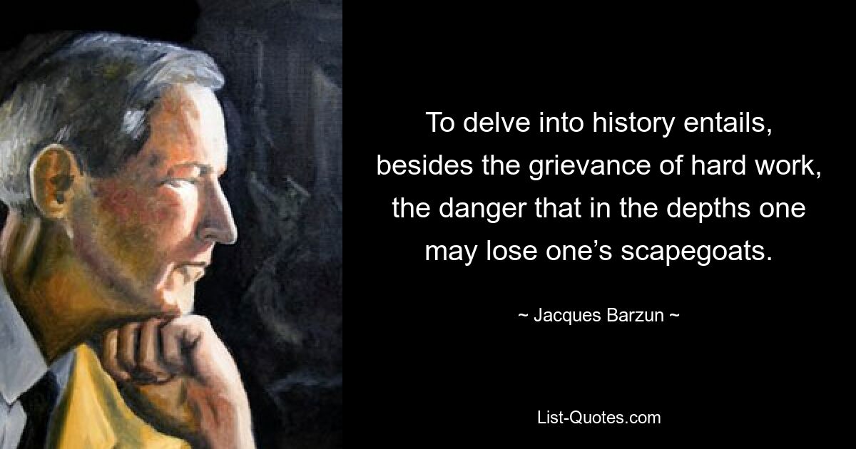 To delve into history entails, besides the grievance of hard work, the danger that in the depths one may lose one’s scapegoats. — © Jacques Barzun