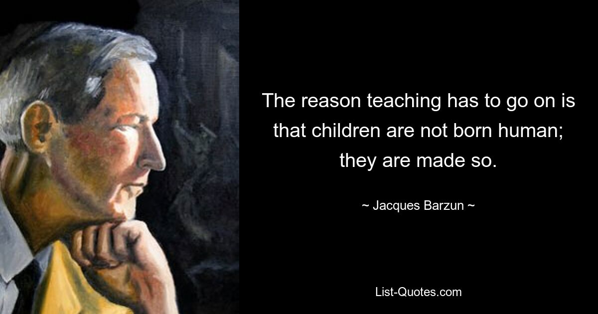 The reason teaching has to go on is that children are not born human; they are made so. — © Jacques Barzun