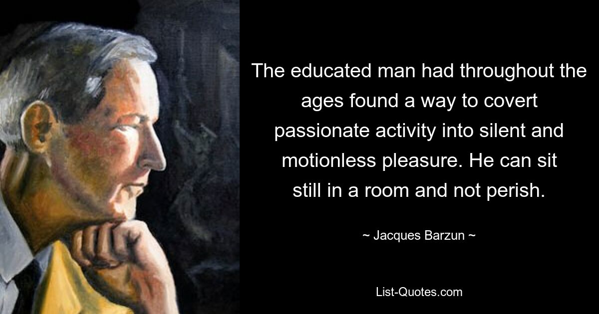 The educated man had throughout the ages found a way to covert passionate activity into silent and motionless pleasure. He can sit still in a room and not perish. — © Jacques Barzun