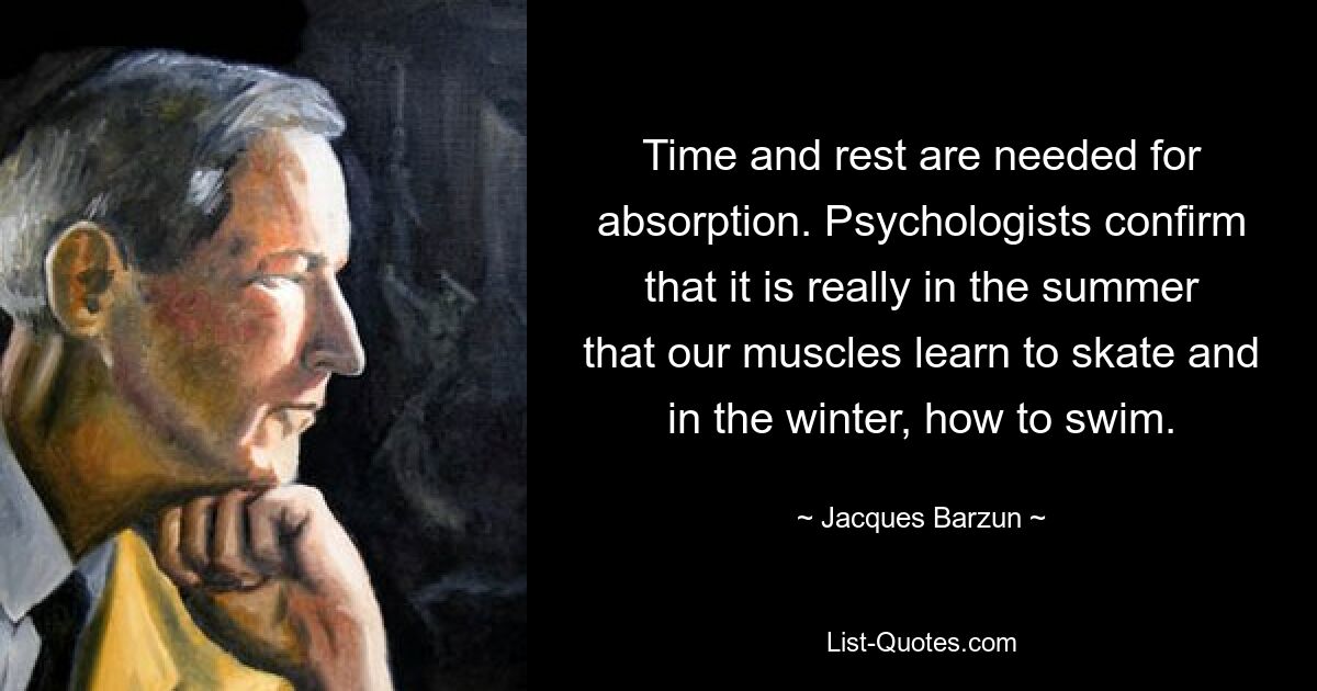 Time and rest are needed for absorption. Psychologists confirm that it is really in the summer that our muscles learn to skate and in the winter, how to swim. — © Jacques Barzun