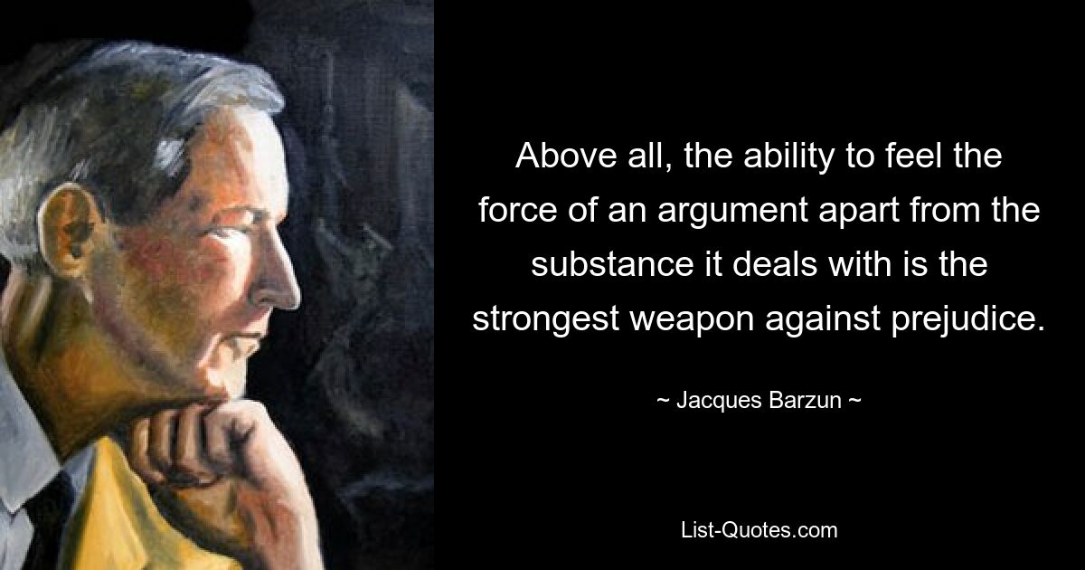 Above all, the ability to feel the force of an argument apart from the substance it deals with is the strongest weapon against prejudice. — © Jacques Barzun