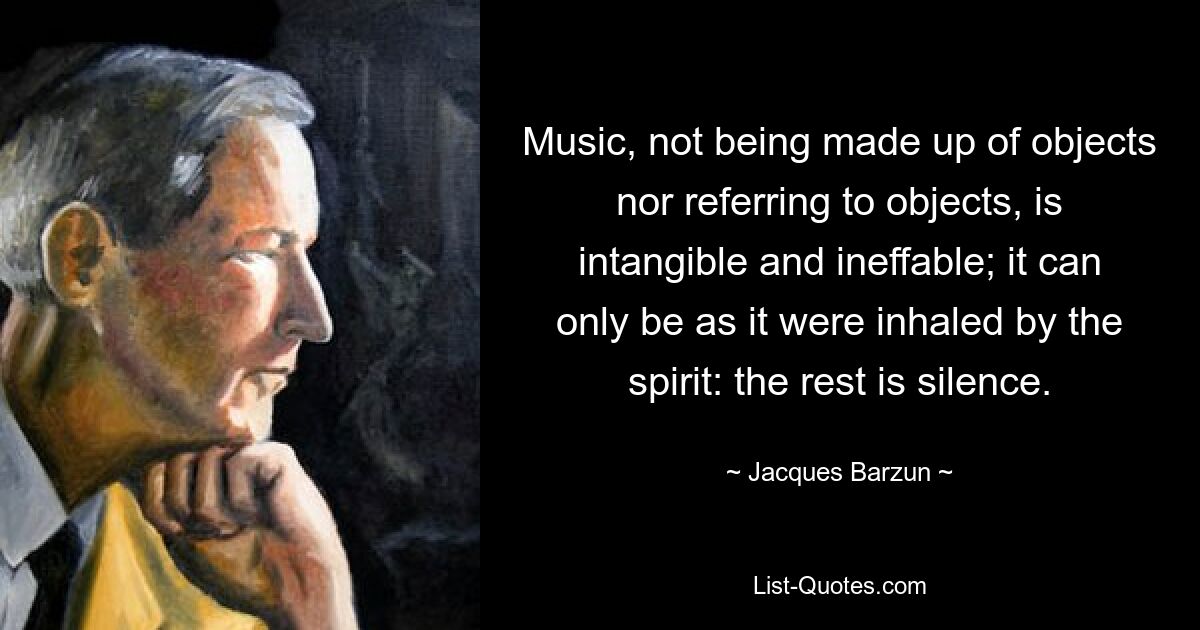 Music, not being made up of objects nor referring to objects, is intangible and ineffable; it can only be as it were inhaled by the spirit: the rest is silence. — © Jacques Barzun