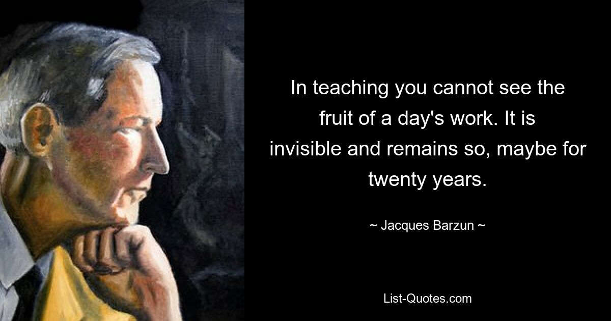 In teaching you cannot see the fruit of a day's work. It is invisible and remains so, maybe for twenty years. — © Jacques Barzun