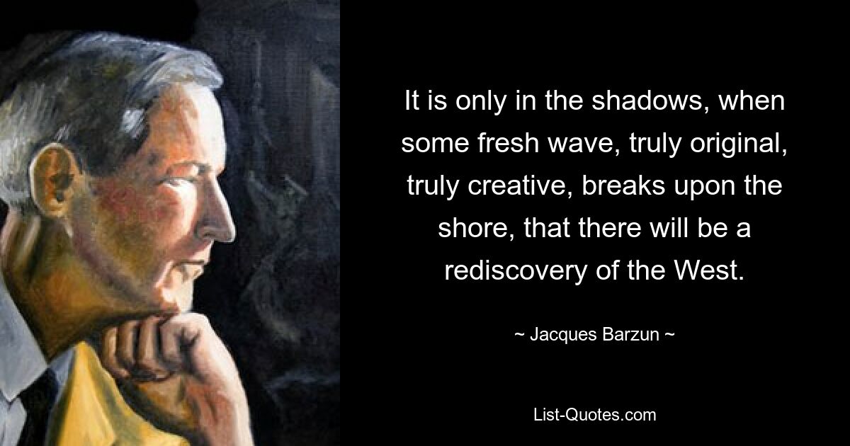 It is only in the shadows, when some fresh wave, truly original, truly creative, breaks upon the shore, that there will be a rediscovery of the West. — © Jacques Barzun