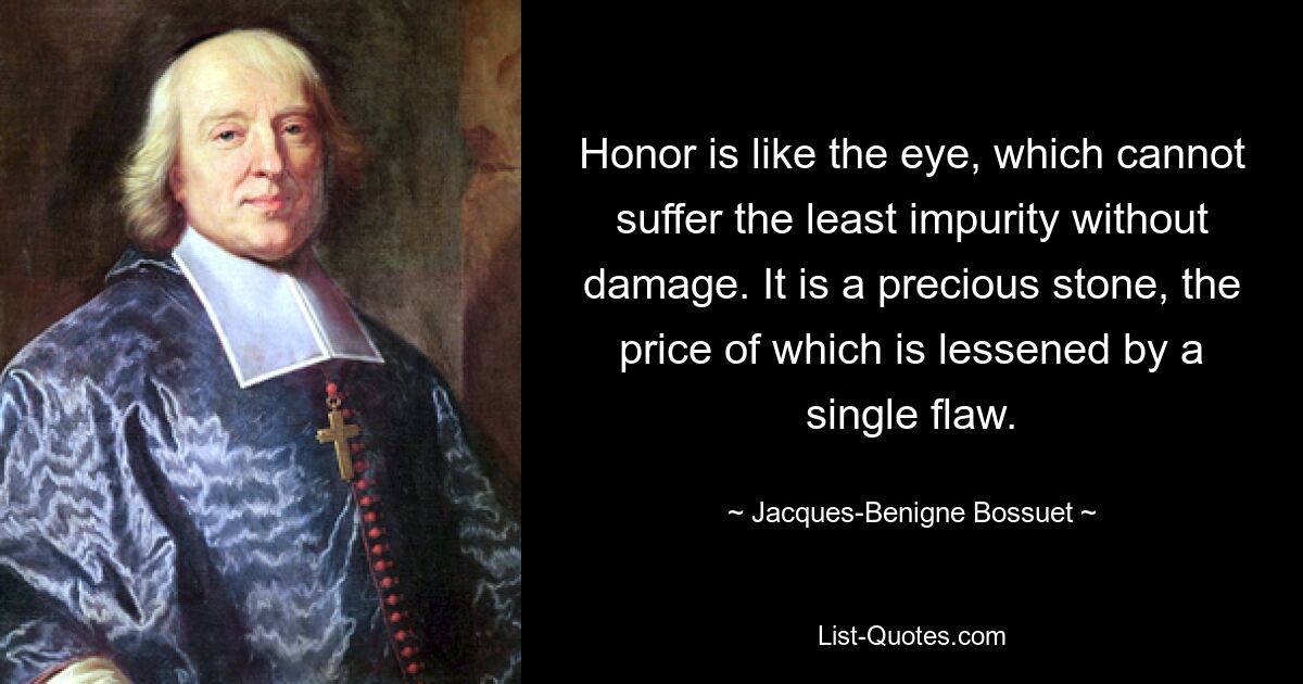 Honor is like the eye, which cannot suffer the least impurity without damage. It is a precious stone, the price of which is lessened by a single flaw. — © Jacques-Benigne Bossuet