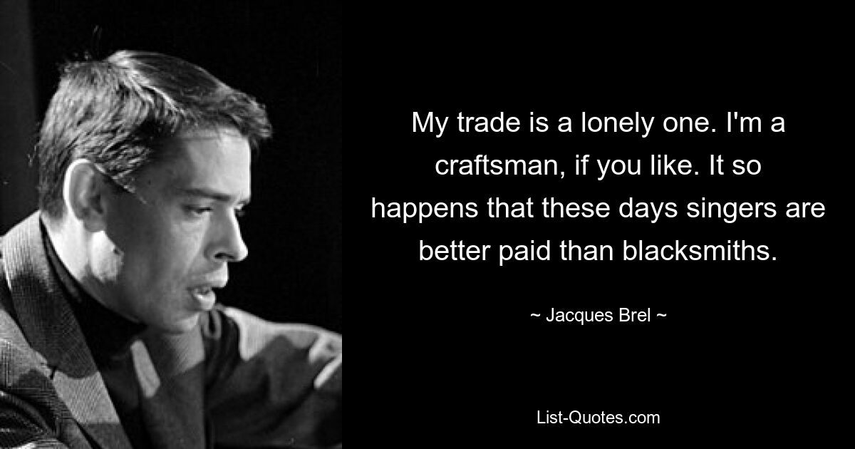 My trade is a lonely one. I'm a craftsman, if you like. It so happens that these days singers are better paid than blacksmiths. — © Jacques Brel