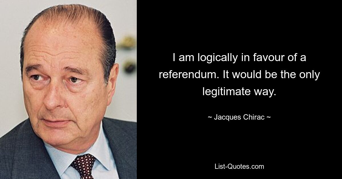 Ich bin logischerweise für ein Referendum. Es wäre der einzig legitime Weg. — © Jacques Chirac