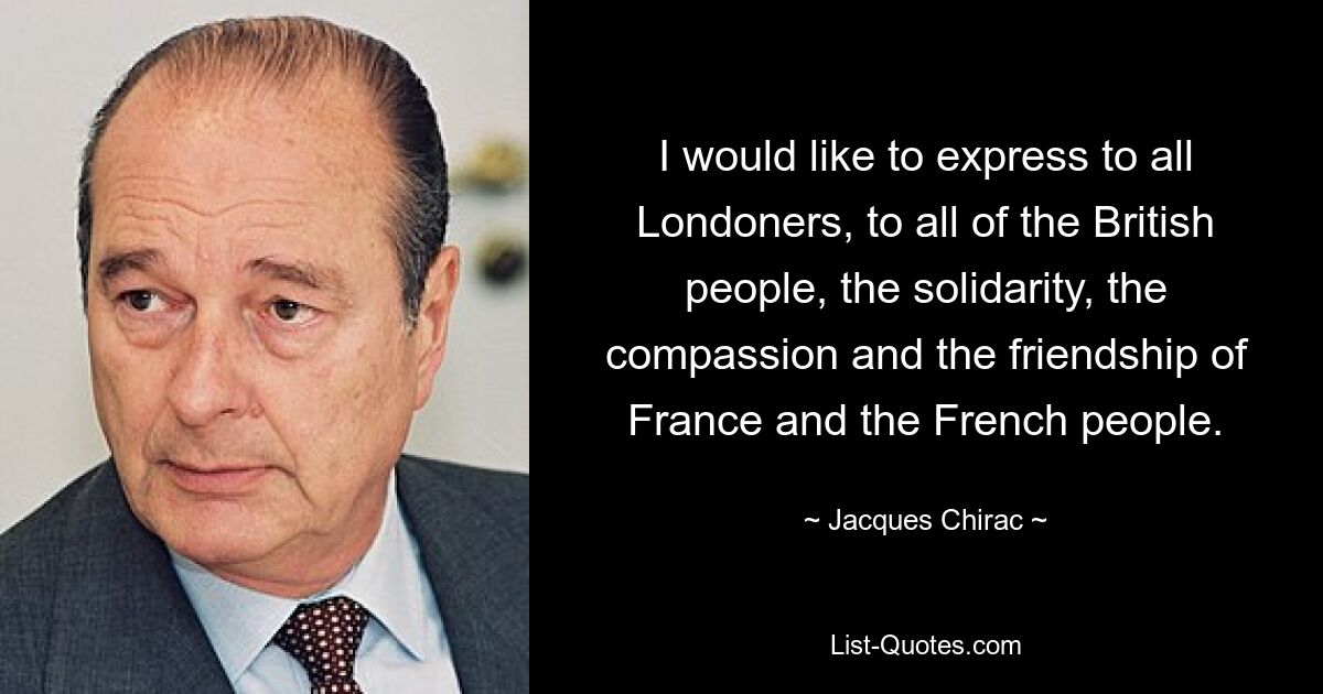 I would like to express to all Londoners, to all of the British people, the solidarity, the compassion and the friendship of France and the French people. — © Jacques Chirac