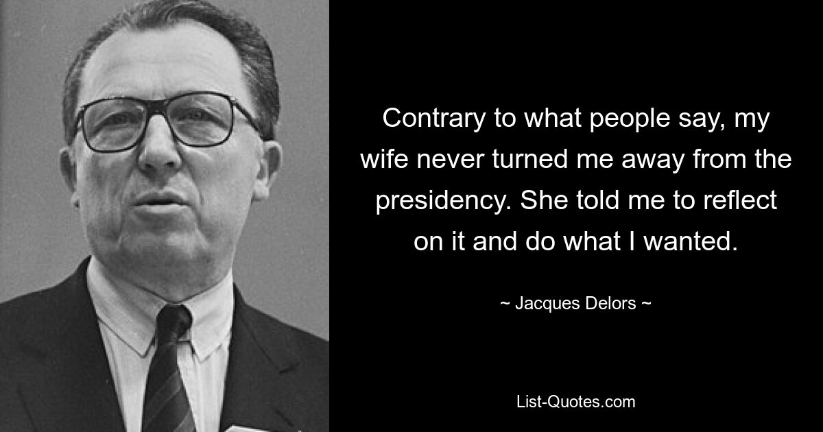 Contrary to what people say, my wife never turned me away from the presidency. She told me to reflect on it and do what I wanted. — © Jacques Delors