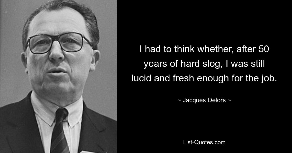 I had to think whether, after 50 years of hard slog, I was still lucid and fresh enough for the job. — © Jacques Delors