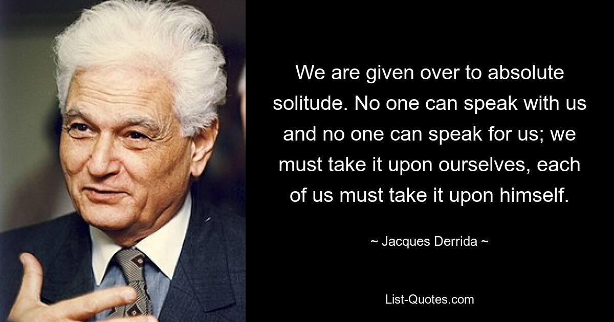 We are given over to absolute solitude. No one can speak with us and no one can speak for us; we must take it upon ourselves, each of us must take it upon himself. — © Jacques Derrida