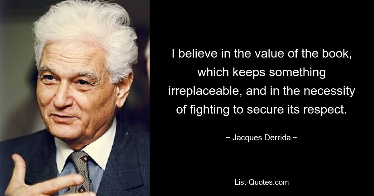 I believe in the value of the book, which keeps something irreplaceable, and in the necessity of fighting to secure its respect. — © Jacques Derrida