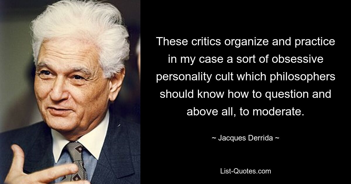 These critics organize and practice in my case a sort of obsessive personality cult which philosophers should know how to question and above all, to moderate. — © Jacques Derrida