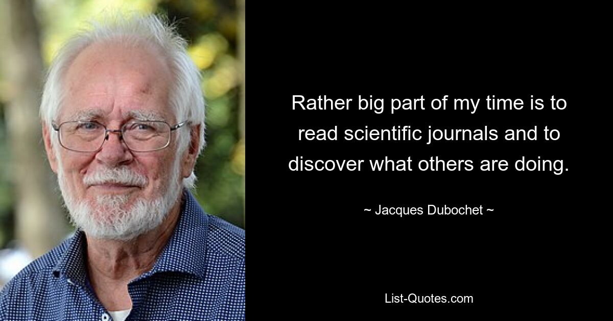 Rather big part of my time is to read scientific journals and to discover what others are doing. — © Jacques Dubochet