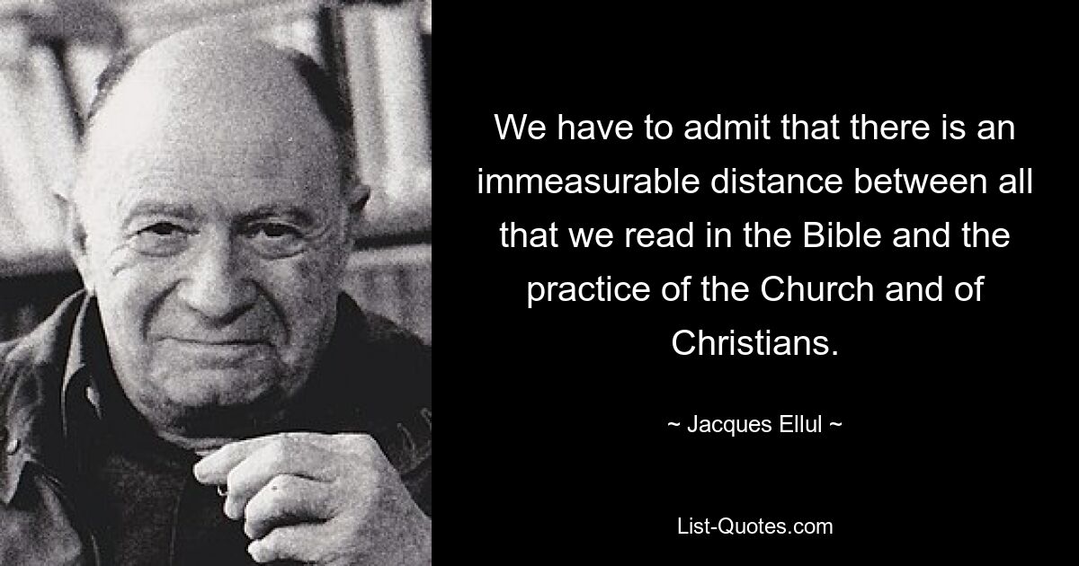 We have to admit that there is an immeasurable distance between all that we read in the Bible and the practice of the Church and of Christians. — © Jacques Ellul