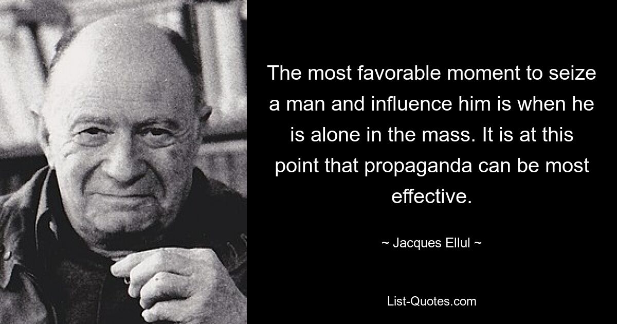 The most favorable moment to seize a man and influence him is when he is alone in the mass. It is at this point that propaganda can be most effective. — © Jacques Ellul