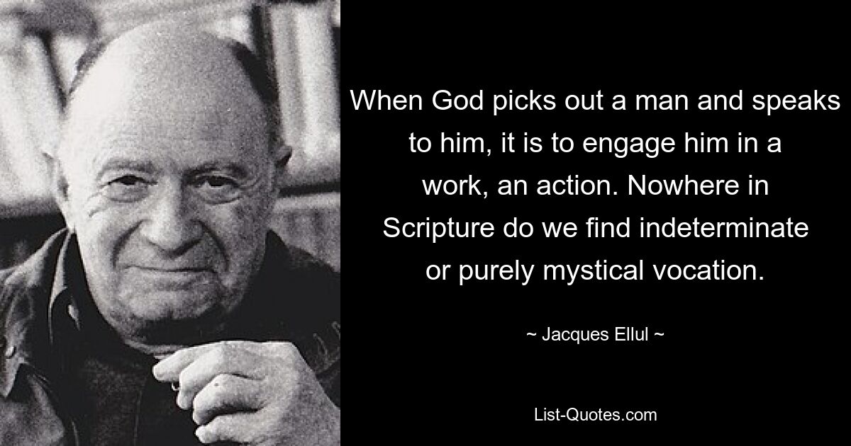 When God picks out a man and speaks to him, it is to engage him in a work, an action. Nowhere in Scripture do we find indeterminate or purely mystical vocation. — © Jacques Ellul