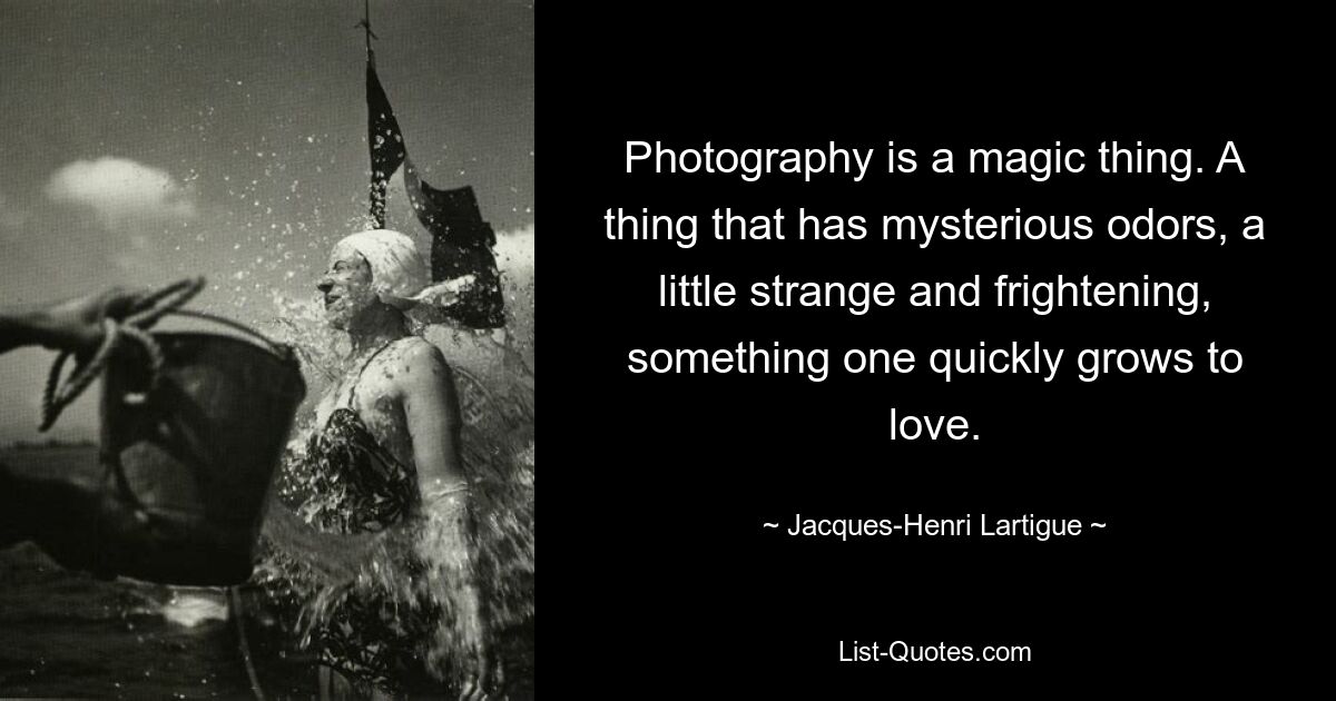 Photography is a magic thing. A thing that has mysterious odors, a little strange and frightening, something one quickly grows to love. — © Jacques-Henri Lartigue