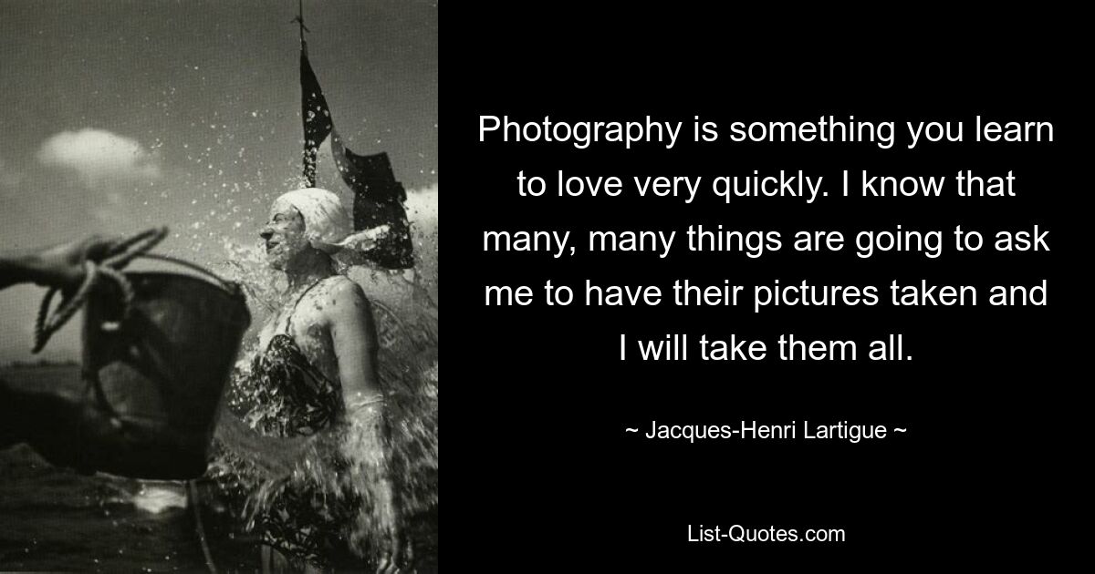 Photography is something you learn to love very quickly. I know that many, many things are going to ask me to have their pictures taken and I will take them all. — © Jacques-Henri Lartigue