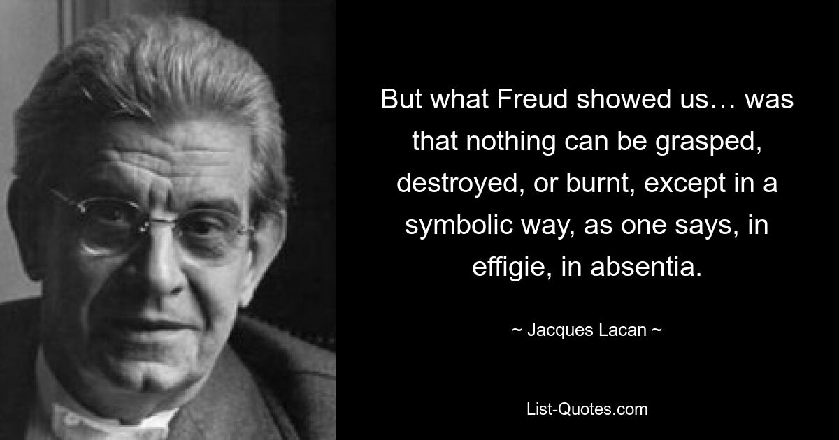 But what Freud showed us… was that nothing can be grasped, destroyed, or burnt, except in a symbolic way, as one says, in effigie, in absentia. — © Jacques Lacan