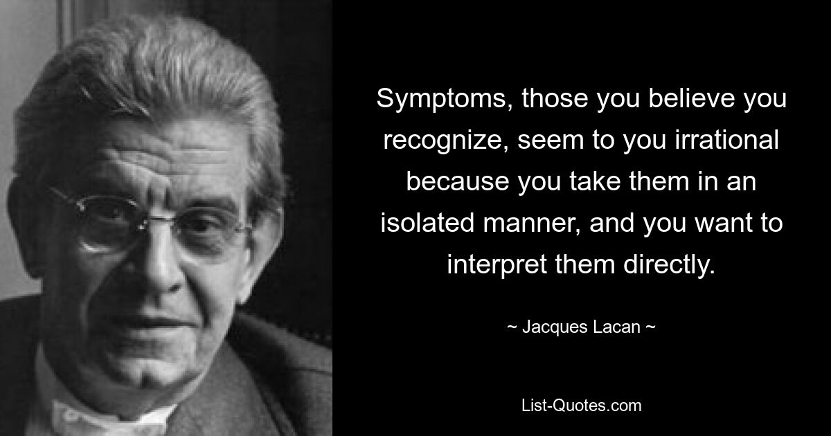 Symptoms, those you believe you recognize, seem to you irrational because you take them in an isolated manner, and you want to interpret them directly. — © Jacques Lacan