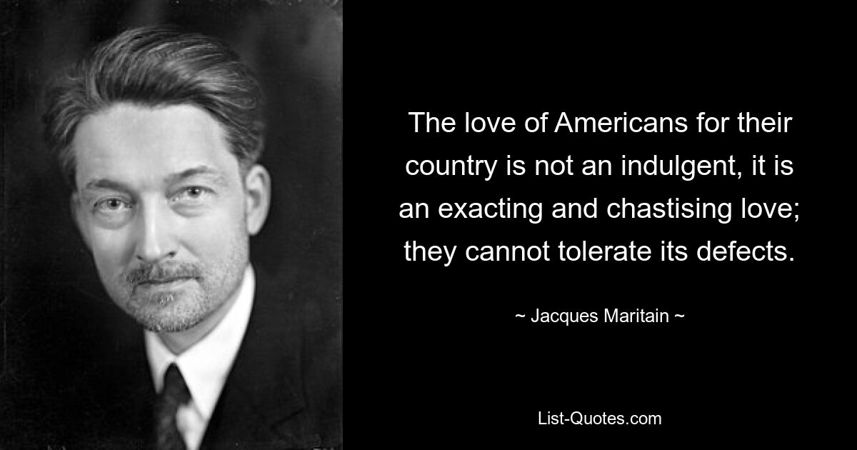 The love of Americans for their country is not an indulgent, it is an exacting and chastising love; they cannot tolerate its defects. — © Jacques Maritain