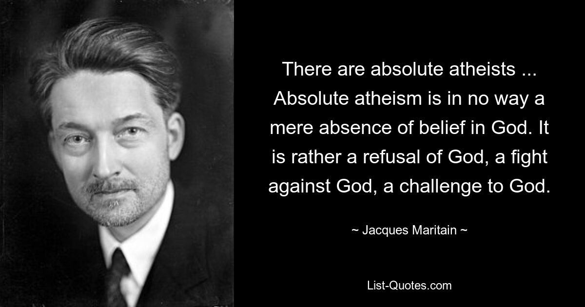 There are absolute atheists ... Absolute atheism is in no way a mere absence of belief in God. It is rather a refusal of God, a fight against God, a challenge to God. — © Jacques Maritain