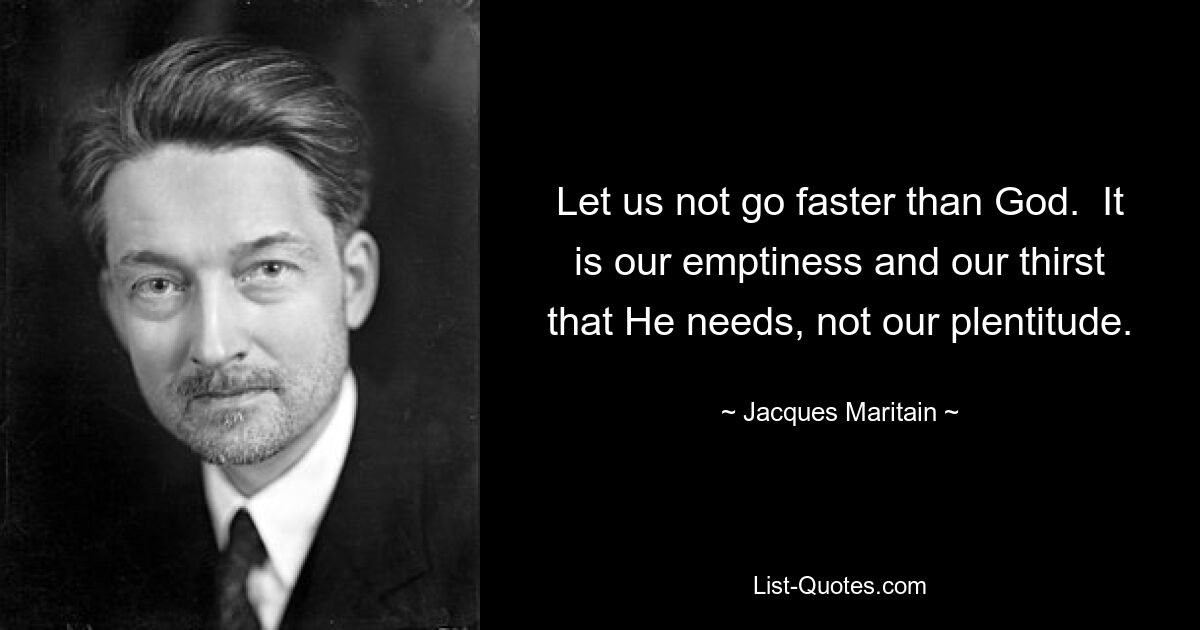 Let us not go faster than God.  It is our emptiness and our thirst that He needs, not our plentitude. — © Jacques Maritain