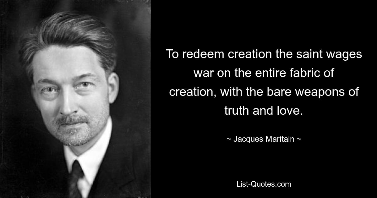 To redeem creation the saint wages war on the entire fabric of creation, with the bare weapons of truth and love. — © Jacques Maritain