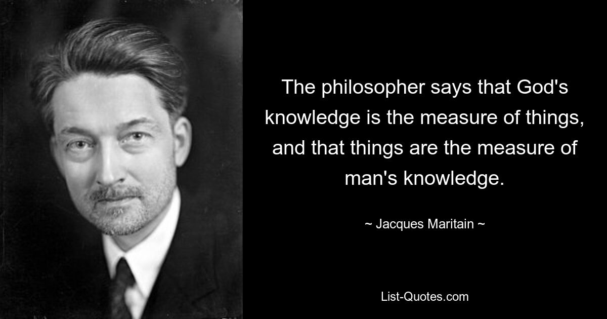 The philosopher says that God's knowledge is the measure of things, and that things are the measure of man's knowledge. — © Jacques Maritain