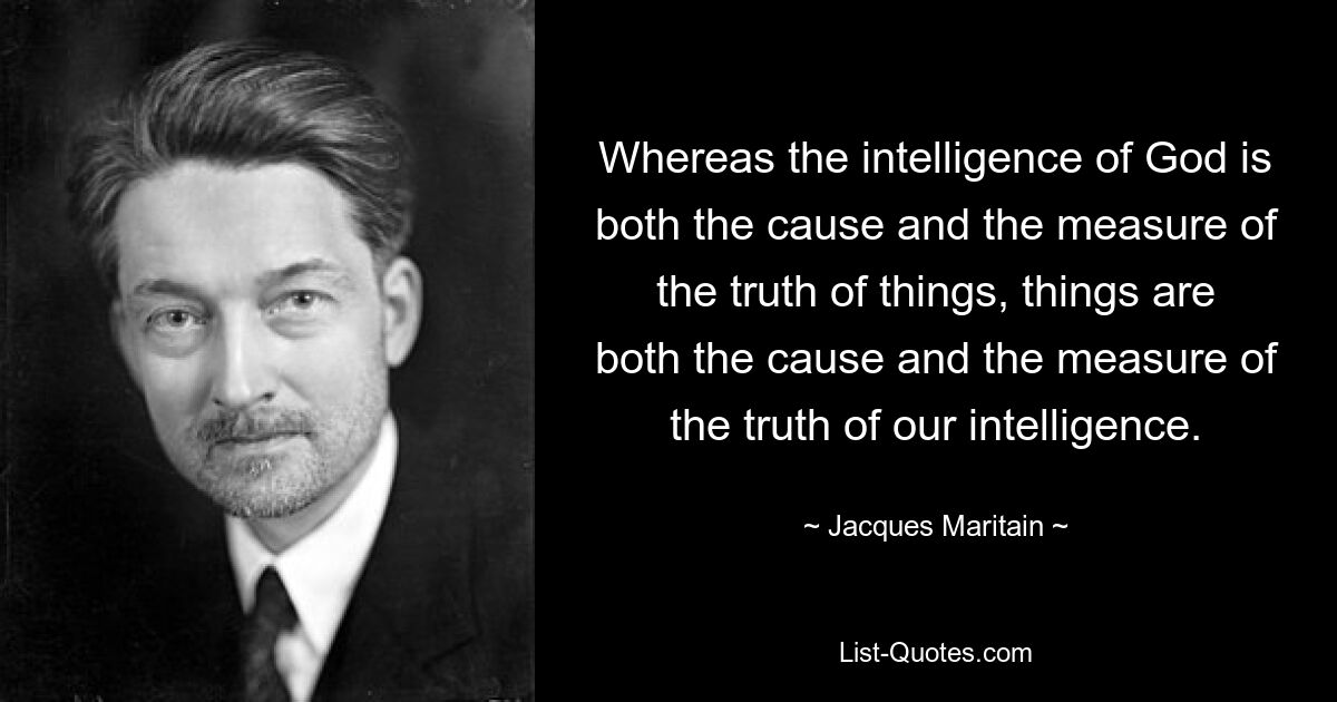 Whereas the intelligence of God is both the cause and the measure of the truth of things, things are both the cause and the measure of the truth of our intelligence. — © Jacques Maritain