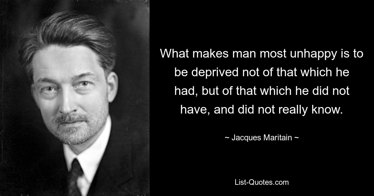 What makes man most unhappy is to be deprived not of that which he had, but of that which he did not have, and did not really know. — © Jacques Maritain