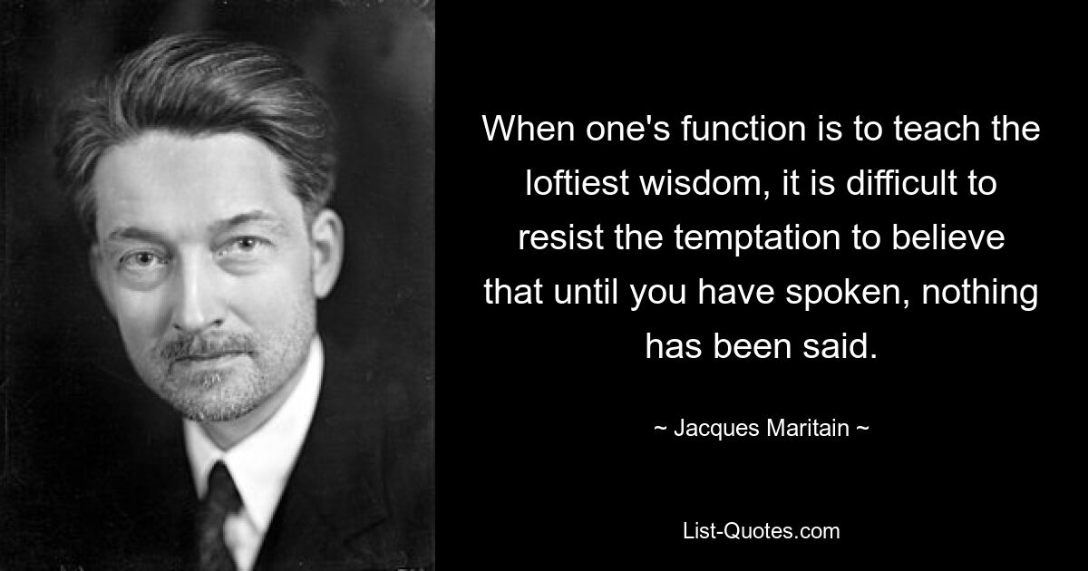 When one's function is to teach the loftiest wisdom, it is difficult to resist the temptation to believe that until you have spoken, nothing has been said. — © Jacques Maritain