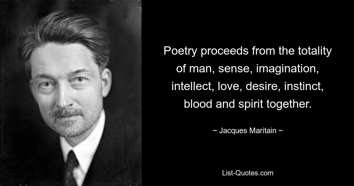 Poetry proceeds from the totality of man, sense, imagination, intellect, love, desire, instinct, blood and spirit together. — © Jacques Maritain