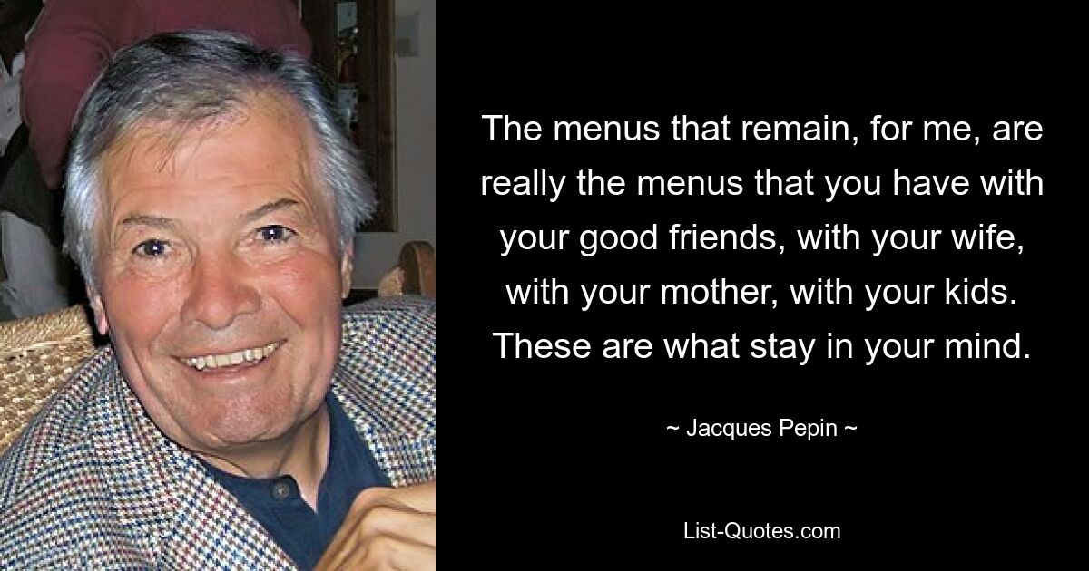 The menus that remain, for me, are really the menus that you have with your good friends, with your wife, with your mother, with your kids. These are what stay in your mind. — © Jacques Pepin