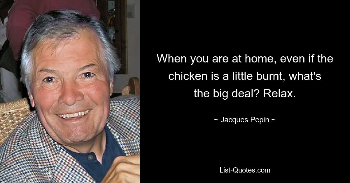 When you are at home, even if the chicken is a little burnt, what's the big deal? Relax. — © Jacques Pepin