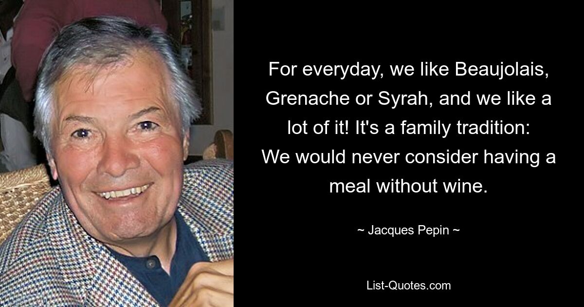 For everyday, we like Beaujolais, Grenache or Syrah, and we like a lot of it! It's a family tradition: We would never consider having a meal without wine. — © Jacques Pepin