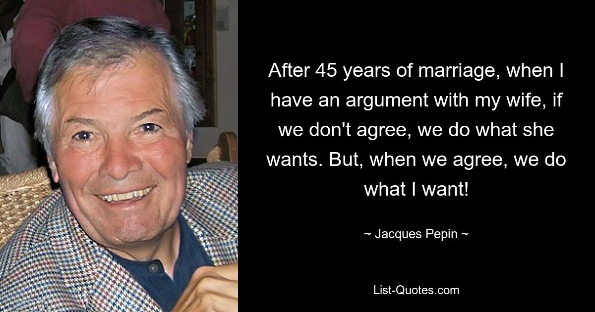 After 45 years of marriage, when I have an argument with my wife, if we don't agree, we do what she wants. But, when we agree, we do what I want! — © Jacques Pepin