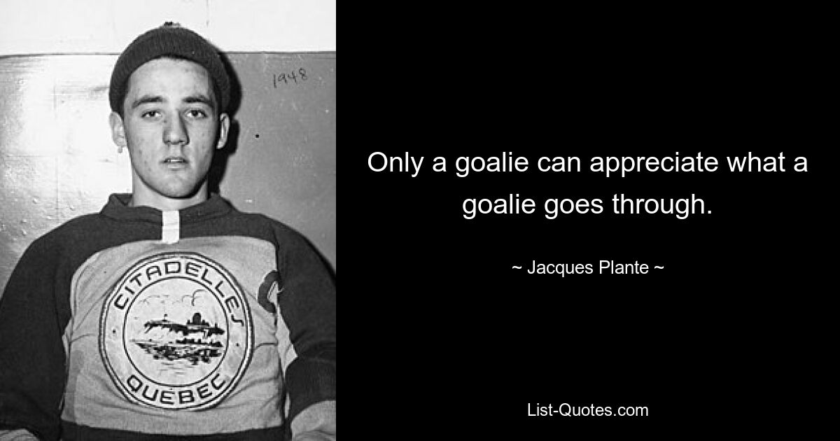 Only a goalie can appreciate what a goalie goes through. — © Jacques Plante