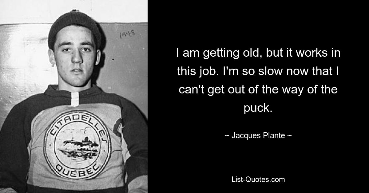 I am getting old, but it works in this job. I'm so slow now that I can't get out of the way of the puck. — © Jacques Plante