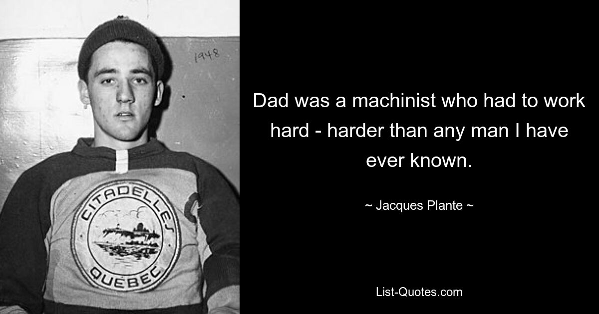 Dad was a machinist who had to work hard - harder than any man I have ever known. — © Jacques Plante